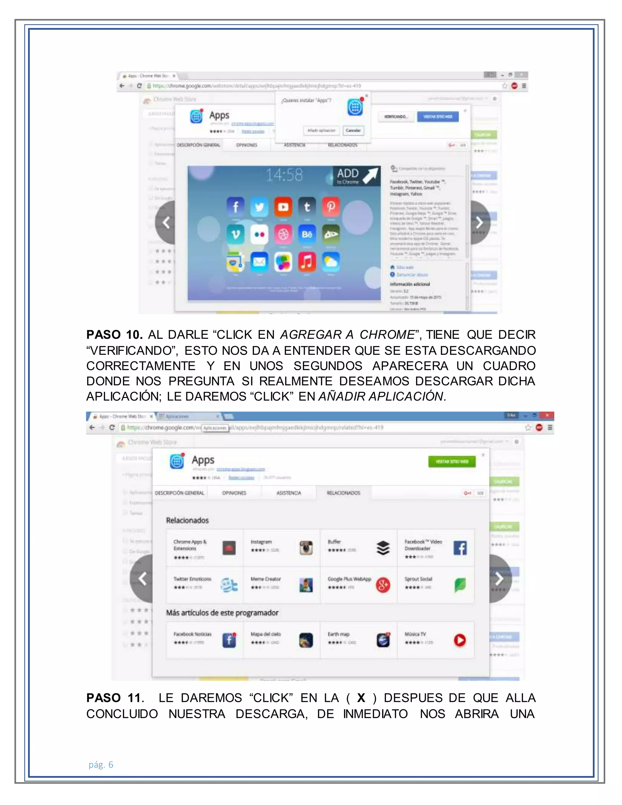 pág. 6
PASO 10. AL DARLE “CLICK EN AGREGAR A CHROME”, TIENE QUE DECIR
“VERIFICANDO”, ESTO NOS DA A ENTENDER QUE SE ESTA DESCARGANDO
CORRECTAMENTE Y EN UNOS SEGUNDOS APARECERA UN CUADRO
DONDE NOS PREGUNTA SI REALMENTE DESEAMOS DESCARGAR DICHA
APLICACIÓN; LE DAREMOS “CLICK” EN AÑADIR APLICACIÓN.
PASO 11. LE DAREMOS “CLICK” EN LA ( X ) DESPUES DE QUE ALLA
CONCLUIDO NUESTRA DESCARGA, DE INMEDIATO NOS ABRIRA UNA
 