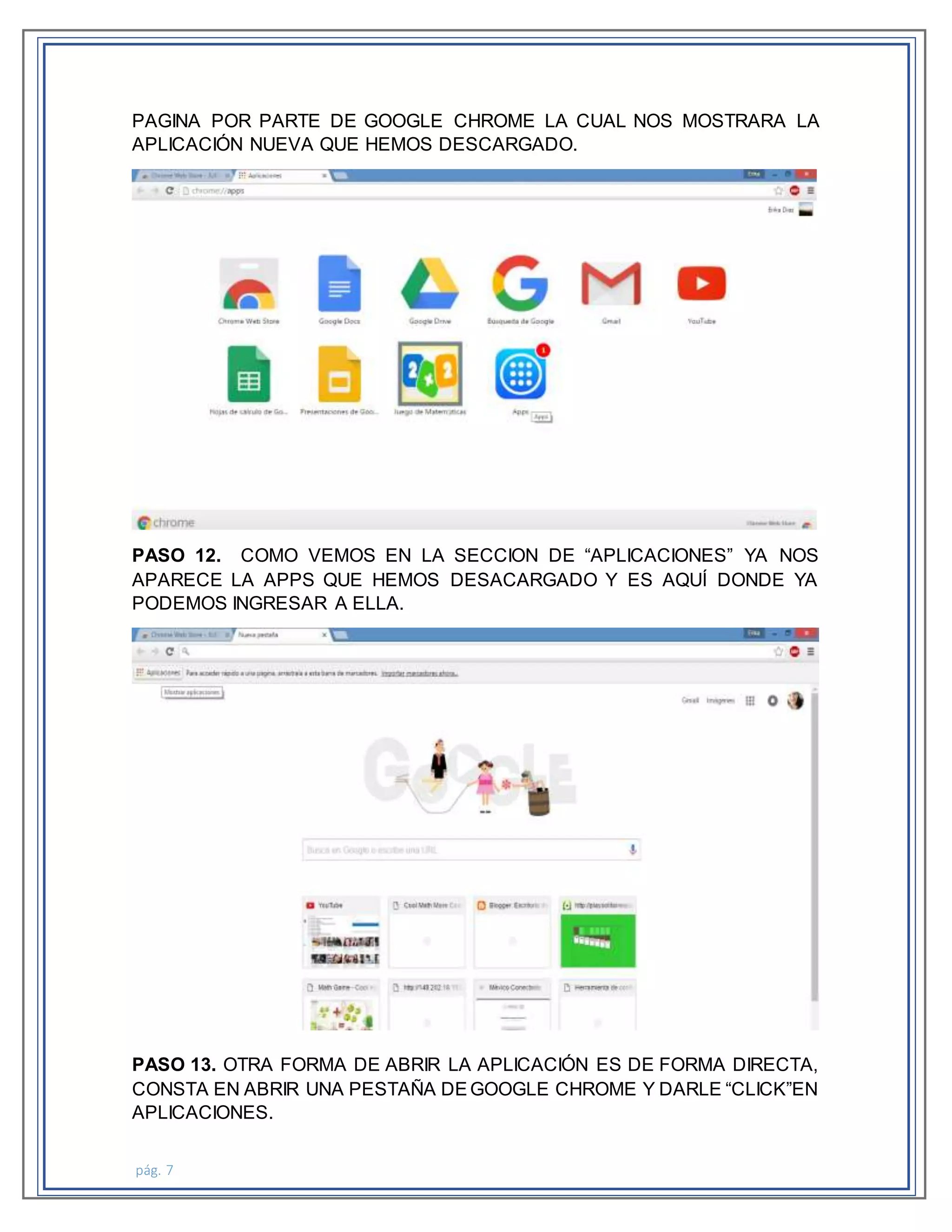 pág. 7
PAGINA POR PARTE DE GOOGLE CHROME LA CUAL NOS MOSTRARA LA
APLICACIÓN NUEVA QUE HEMOS DESCARGADO.
PASO 12. COMO VEMOS EN LA SECCION DE “APLICACIONES” YA NOS
APARECE LA APPS QUE HEMOS DESACARGADO Y ES AQUÍ DONDE YA
PODEMOS INGRESAR A ELLA.
PASO 13. OTRA FORMA DE ABRIR LA APLICACIÓN ES DE FORMA DIRECTA,
CONSTA EN ABRIR UNA PESTAÑA DEGOOGLE CHROME Y DARLE “CLICK”EN
APLICACIONES.
 
