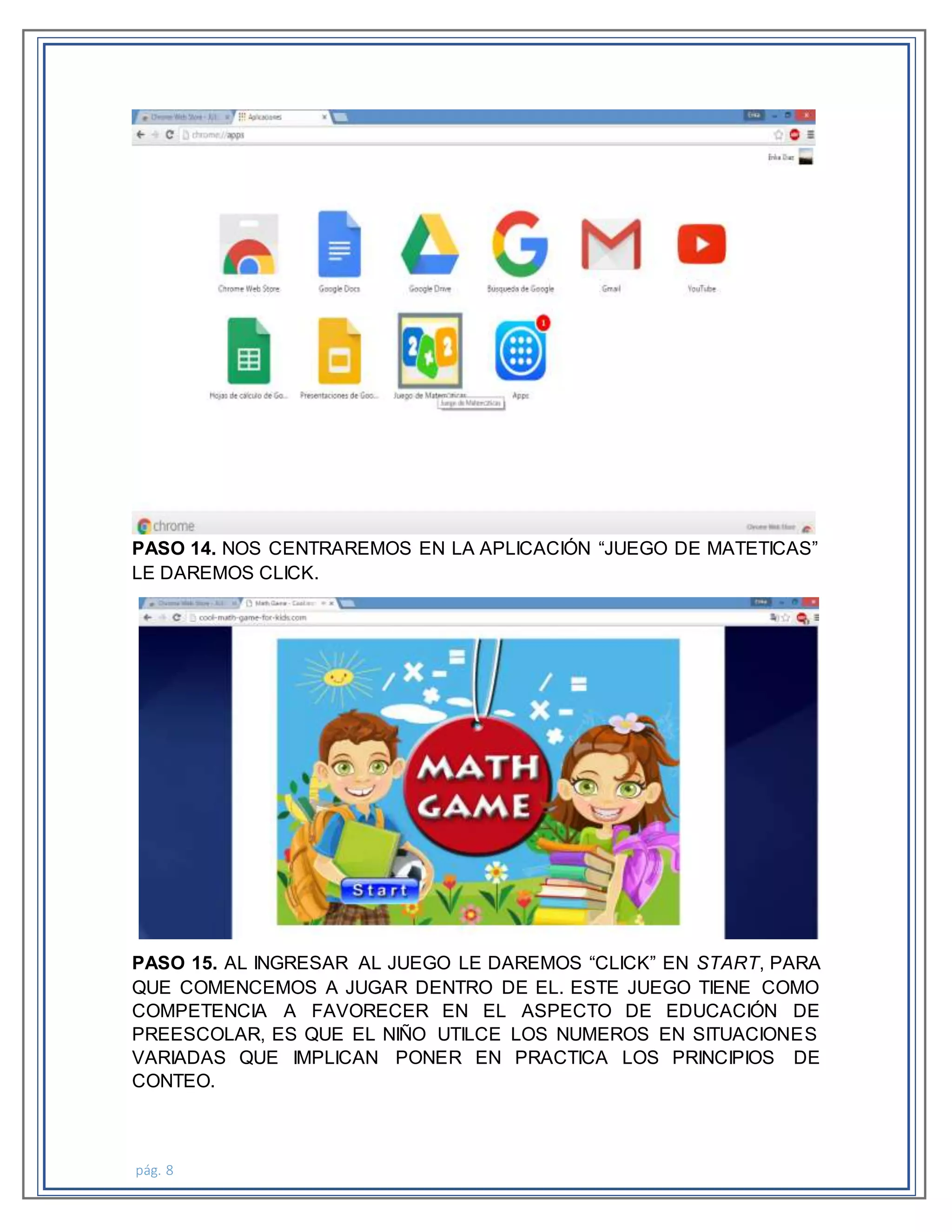 pág. 8
PASO 14. NOS CENTRAREMOS EN LA APLICACIÓN “JUEGO DE MATETICAS”
LE DAREMOS CLICK.
PASO 15. AL INGRESAR AL JUEGO LE DAREMOS “CLICK” EN START, PARA
QUE COMENCEMOS A JUGAR DENTRO DE EL. ESTE JUEGO TIENE COMO
COMPETENCIA A FAVORECER EN EL ASPECTO DE EDUCACIÓN DE
PREESCOLAR, ES QUE EL NIÑO UTILCE LOS NUMEROS EN SITUACIONES
VARIADAS QUE IMPLICAN PONER EN PRACTICA LOS PRINCIPIOS DE
CONTEO.
 