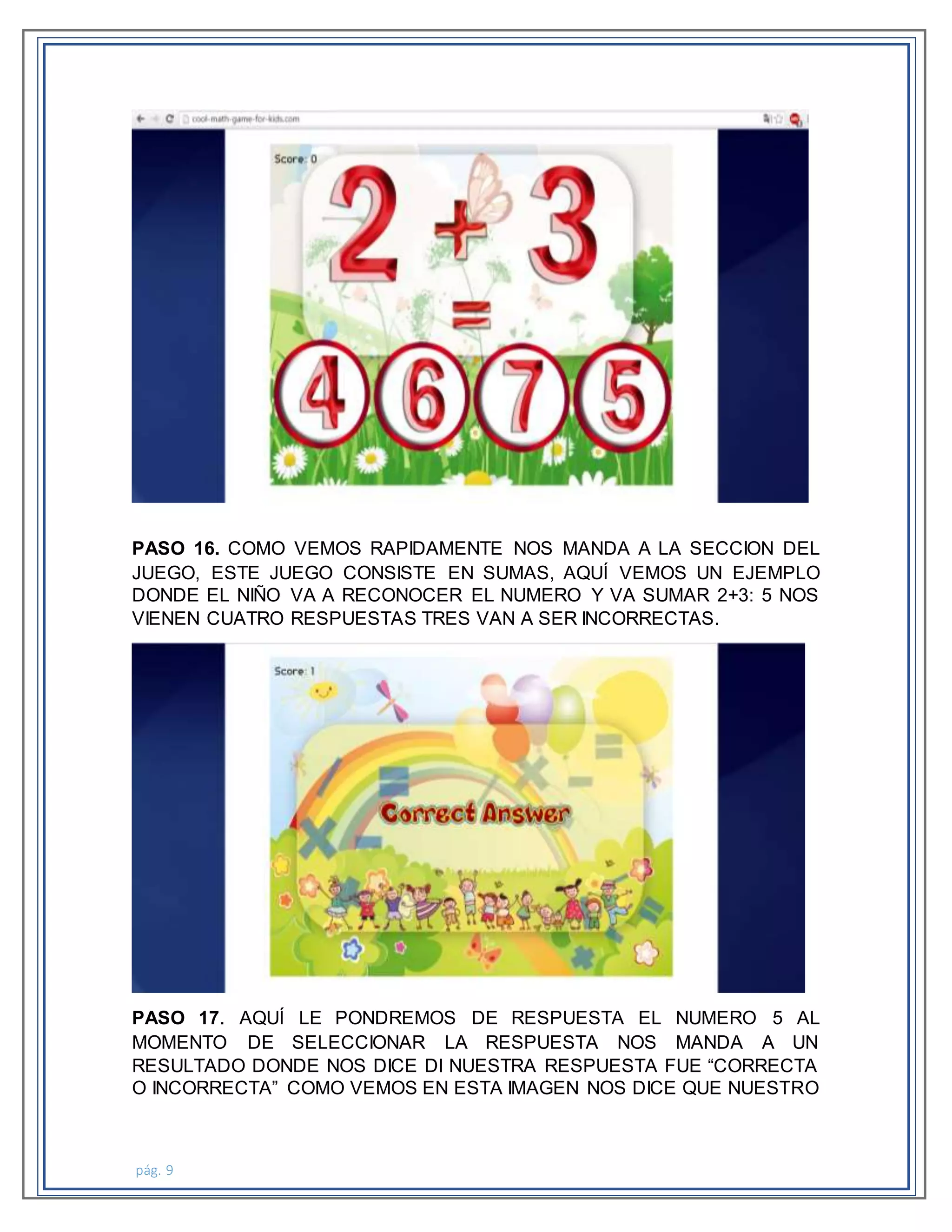 pág. 9
PASO 16. COMO VEMOS RAPIDAMENTE NOS MANDA A LA SECCION DEL
JUEGO, ESTE JUEGO CONSISTE EN SUMAS, AQUÍ VEMOS UN EJEMPLO
DONDE EL NIÑO VA A RECONOCER EL NUMERO Y VA SUMAR 2+3: 5 NOS
VIENEN CUATRO RESPUESTAS TRES VAN A SER INCORRECTAS.
PASO 17. AQUÍ LE PONDREMOS DE RESPUESTA EL NUMERO 5 AL
MOMENTO DE SELECCIONAR LA RESPUESTA NOS MANDA A UN
RESULTADO DONDE NOS DICE DI NUESTRA RESPUESTA FUE “CORRECTA
O INCORRECTA” COMO VEMOS EN ESTA IMAGEN NOS DICE QUE NUESTRO
 
