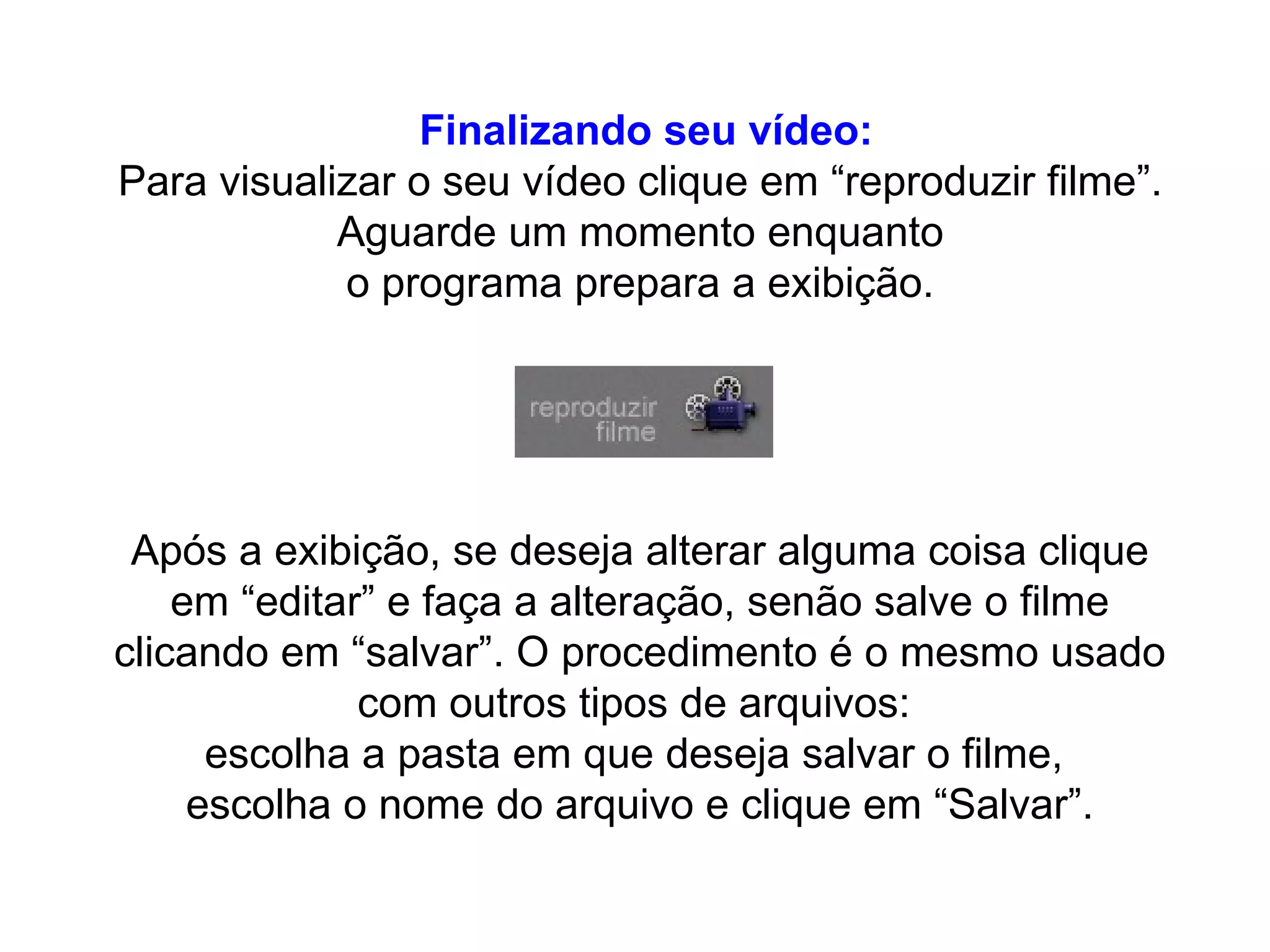 Finalizando seu vídeo: Para visualizar o seu vídeo clique em “reproduzir filme”.  Aguarde um momento enquanto  o programa prepara a exibição.  Após a exibição, se deseja alterar alguma coisa clique em “editar” e faça a alteração, senão salve o filme clicando em “salvar”. O procedimento é o mesmo usado com outros tipos de arquivos:  escolha a pasta em que deseja salvar o filme,  escolha o nome do arquivo e clique em “Salvar”. 