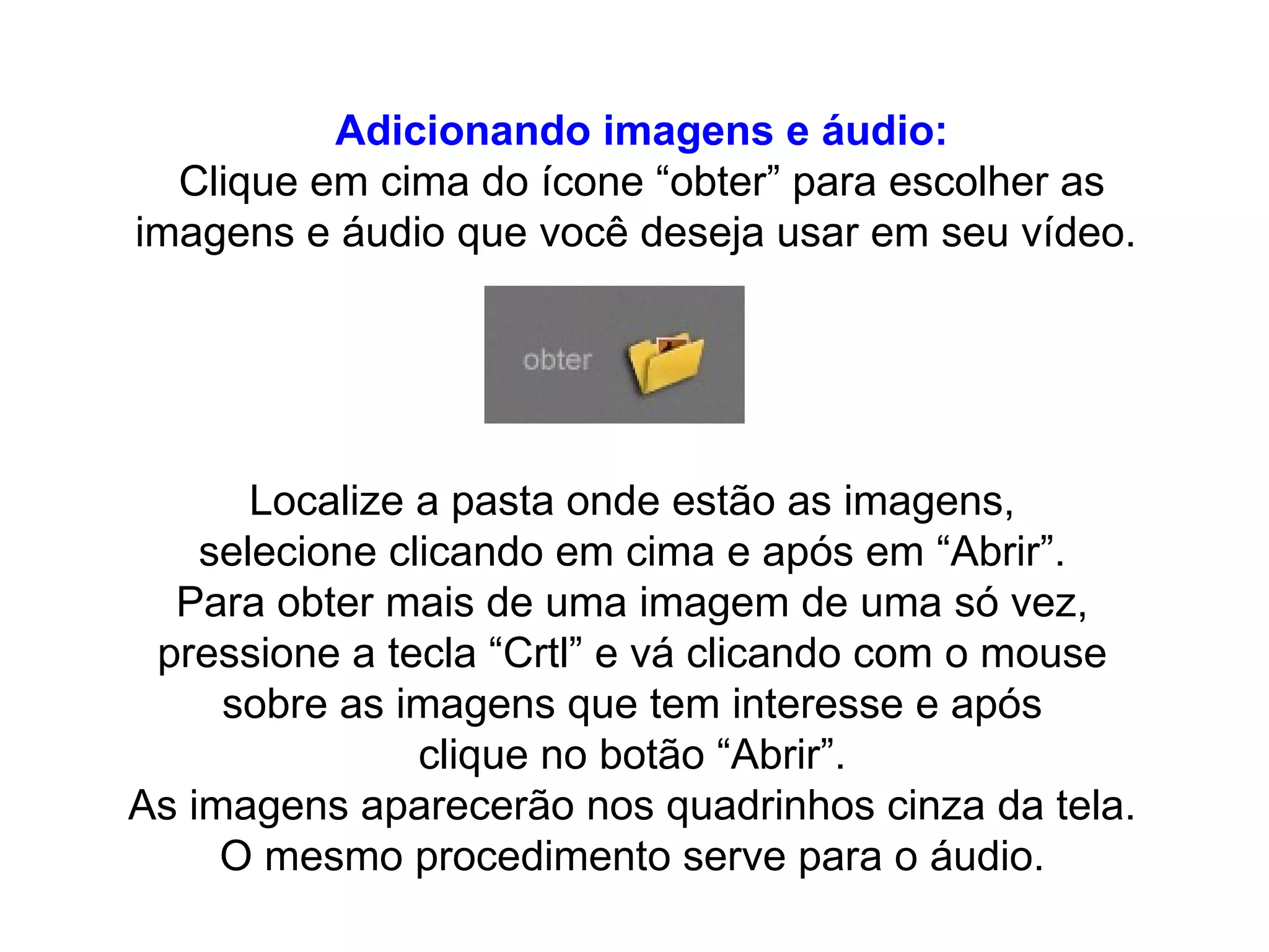 Adicionando imagens e áudio: Clique em cima do ícone “obter” para escolher as imagens e áudio que você deseja usar em seu vídeo.  Localize a pasta onde estão as imagens,  selecione clicando em cima e após em “Abrir”.  Para obter mais de uma imagem de uma só vez,  pressione a tecla “Crtl” e vá clicando com o mouse  sobre as imagens que tem interesse e após  clique no botão “Abrir”.  As imagens aparecerão nos quadrinhos cinza da tela.  O mesmo procedimento serve para o áudio.  