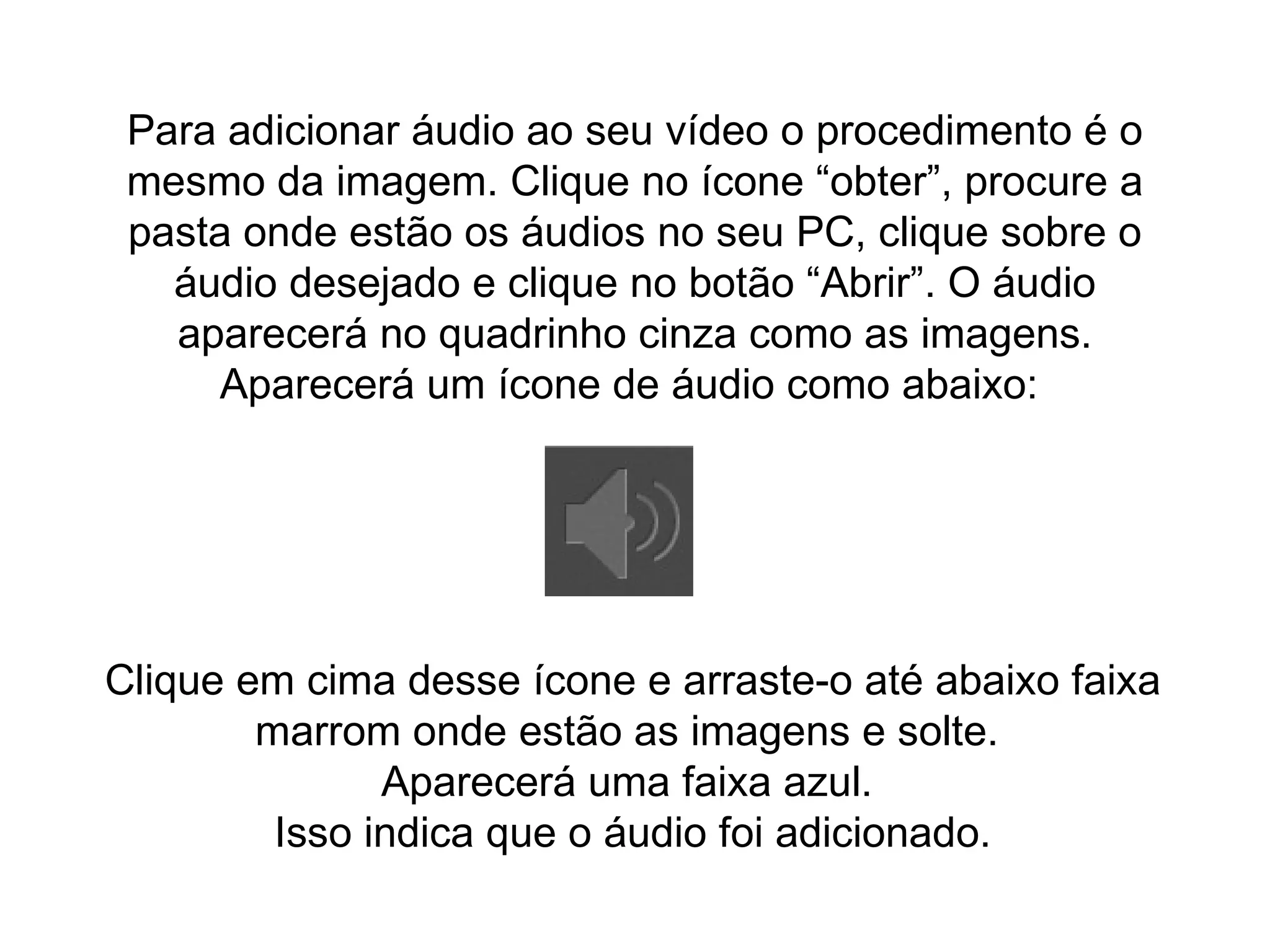 Para adicionar áudio ao seu vídeo o procedimento é o mesmo da imagem. Clique no ícone “obter”, procure a pasta onde estão os áudios no seu PC, clique sobre o áudio desejado e clique no botão “Abrir”. O áudio aparecerá no quadrinho cinza como as imagens. Aparecerá um ícone de áudio como abaixo:  Clique em cima desse ícone e arraste-o até abaixo faixa marrom onde estão as imagens e solte.  Aparecerá uma faixa azul.  Isso indica que o áudio foi adicionado. 