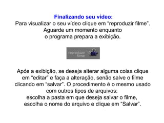 Finalizando seu vídeo: Para visualizar o seu vídeo clique em “reproduzir filme”.  Aguarde um momento enquanto  o programa prepara a exibição.  Após a exibição, se deseja alterar alguma coisa clique em “editar” e faça a alteração, senão salve o filme clicando em “salvar”. O procedimento é o mesmo usado com outros tipos de arquivos:  escolha a pasta em que deseja salvar o filme,  escolha o nome do arquivo e clique em “Salvar”. 