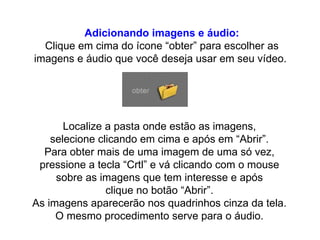 Adicionando imagens e áudio: Clique em cima do ícone “obter” para escolher as imagens e áudio que você deseja usar em seu vídeo.  Localize a pasta onde estão as imagens,  selecione clicando em cima e após em “Abrir”.  Para obter mais de uma imagem de uma só vez,  pressione a tecla “Crtl” e vá clicando com o mouse  sobre as imagens que tem interesse e após  clique no botão “Abrir”.  As imagens aparecerão nos quadrinhos cinza da tela.  O mesmo procedimento serve para o áudio.  