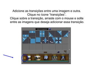 Adicione as transições entre uma imagem e outra.  Clique no ícone “transições”.  Clique sobre a transição, arraste com o mouse e solte  entre as imagens que deseja adicionar essa transição. 