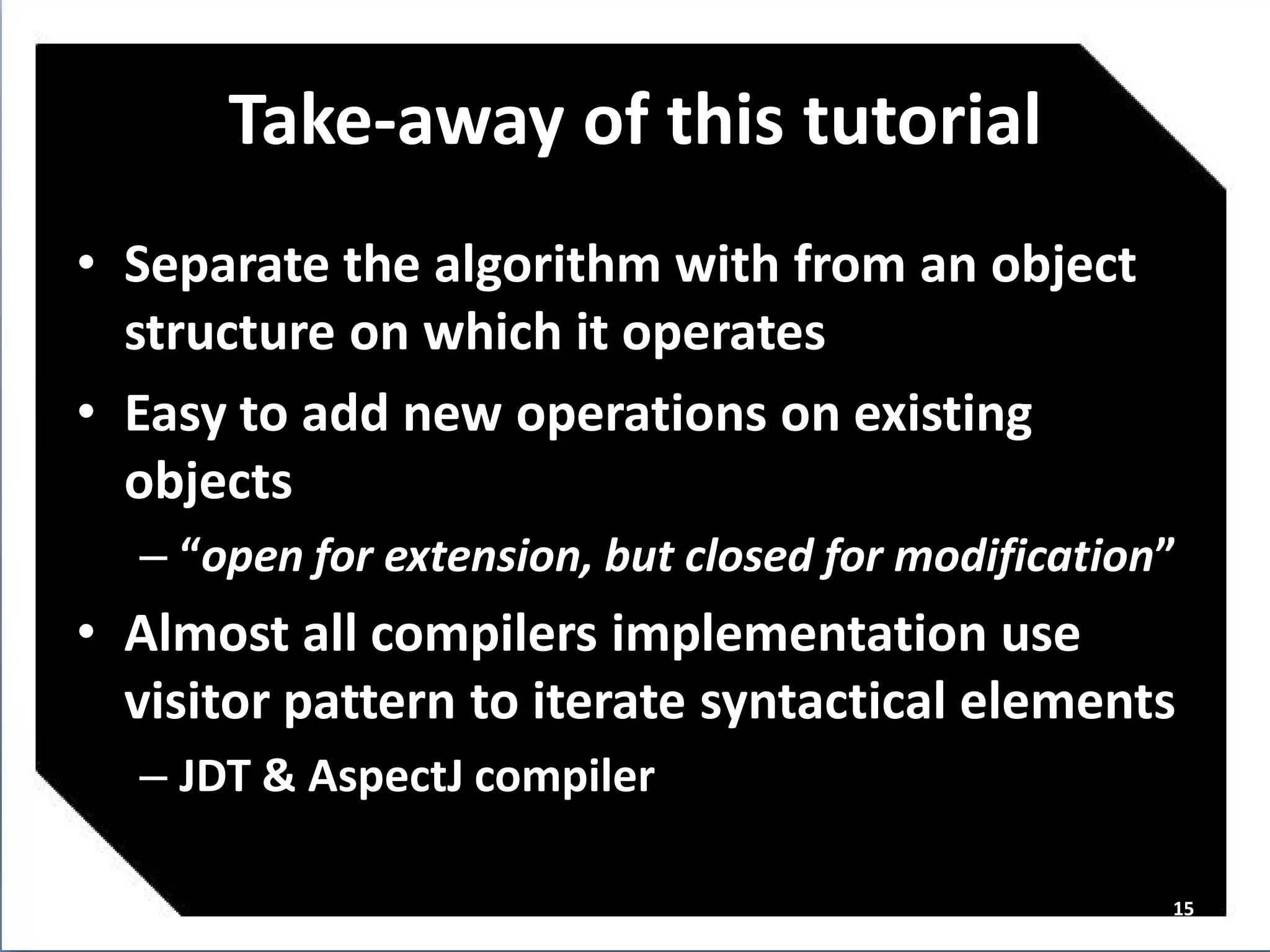Take-away of this tutorial
• Separate the algorithm with from an object
  structure on which it operates
• Easy to add new operations on existing
  objects
  – “open for extension, but closed for modification”
• Almost all compilers implementation use
  visitor pattern to iterate syntactical elements
  – JDT & AspectJ compiler

                                                    15
 