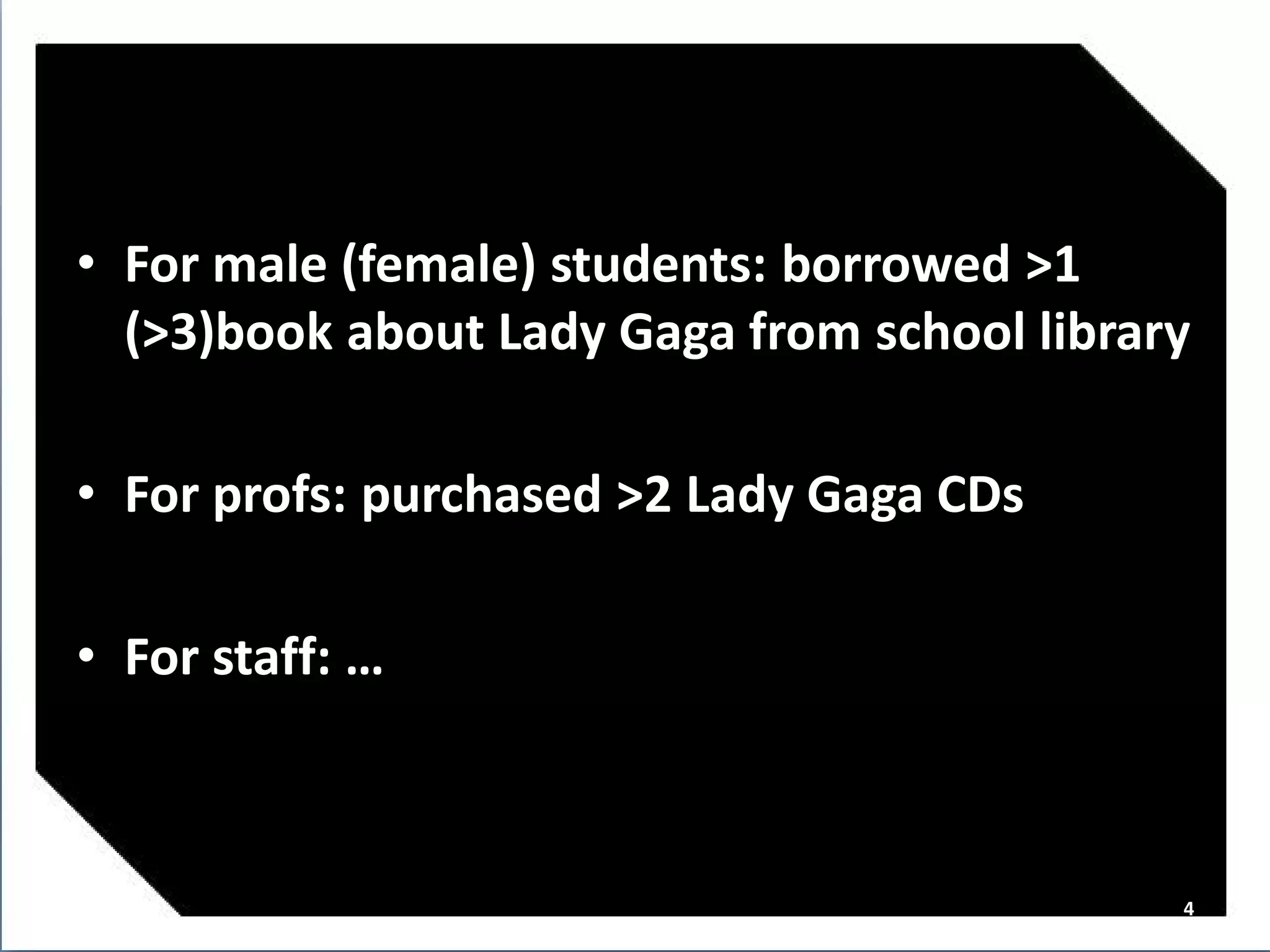 • For male (female) students: borrowed >1
  (>3)book about Lady Gaga from school library

• For profs: purchased >2 Lady Gaga CDs

• For staff: …



                                             4
 