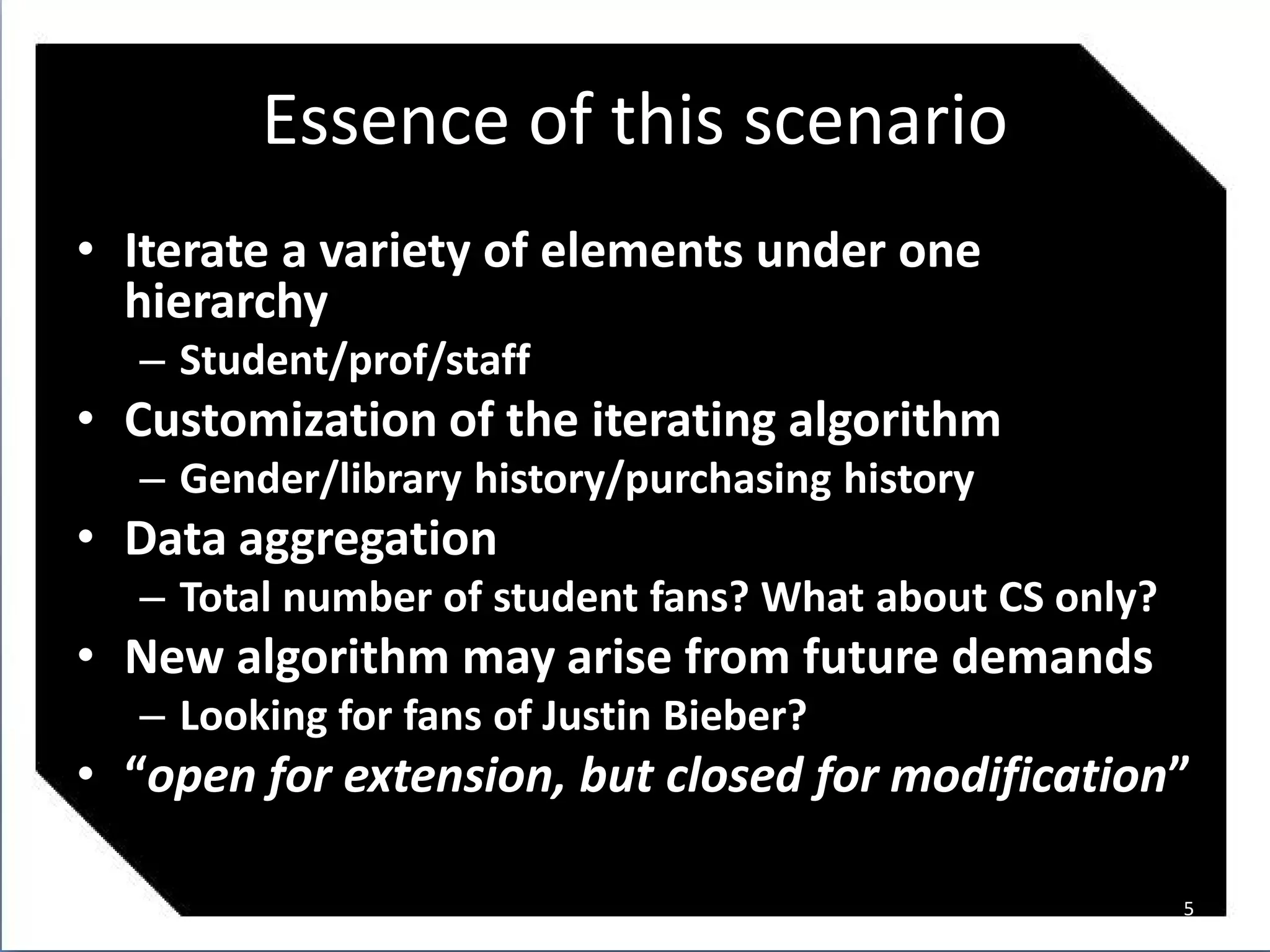 Essence of this scenario
• Iterate a variety of elements under one
  hierarchy
  – Student/prof/staff
• Customization of the iterating algorithm
  – Gender/library history/purchasing history
• Data aggregation
  – Total number of student fans? What about CS only?
• New algorithm may arise from future demands
  – Looking for fans of Justin Bieber?
• “open for extension, but closed for modification”

                                                        5
 