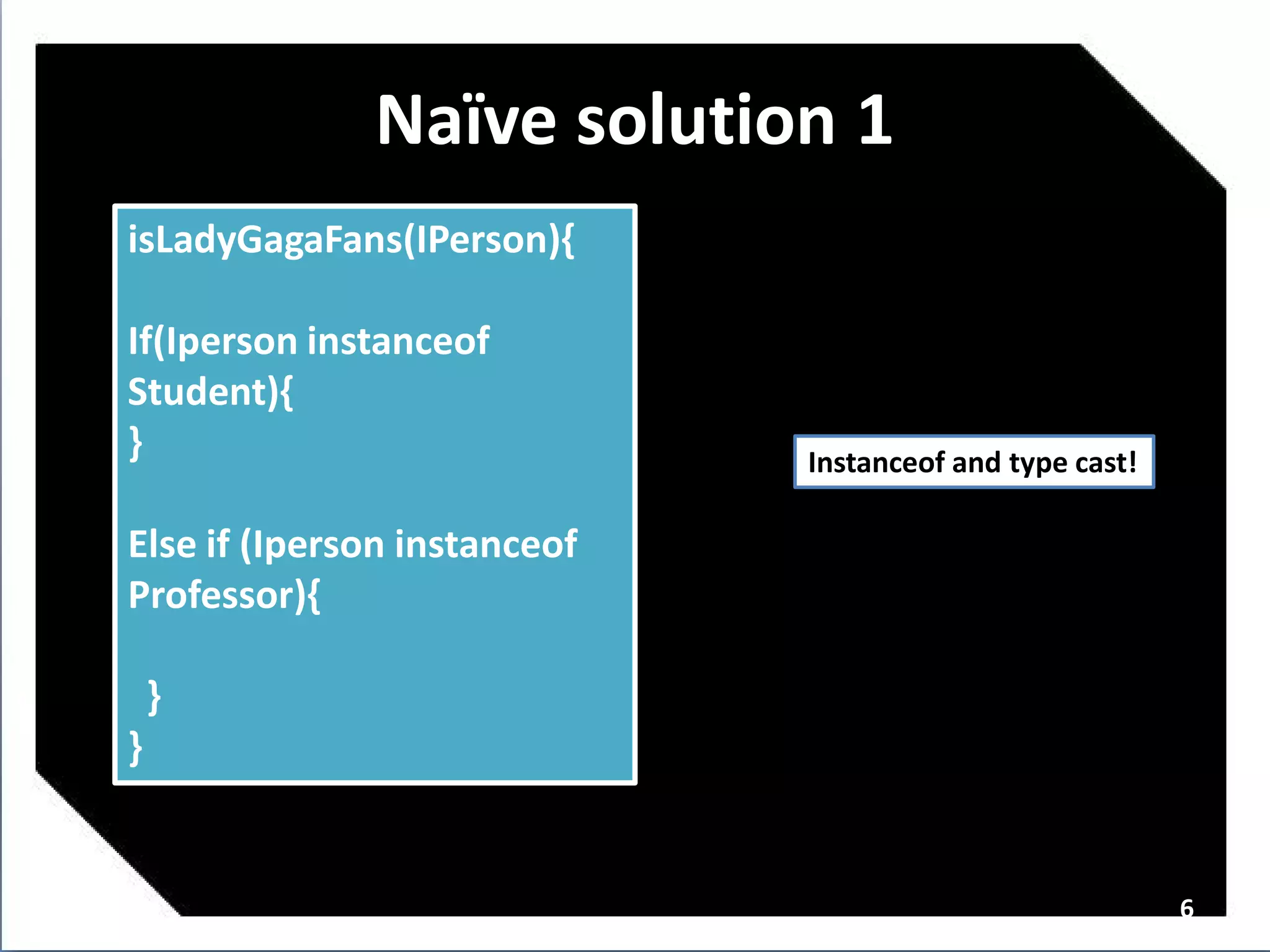 Naï solution 1
                ve
isLadyGagaFans(IPerson){

If(Iperson instanceof
Student){
}                             Instanceof and type cast!

Else if (Iperson instanceof
Professor){

    }
}


                                                          6
 