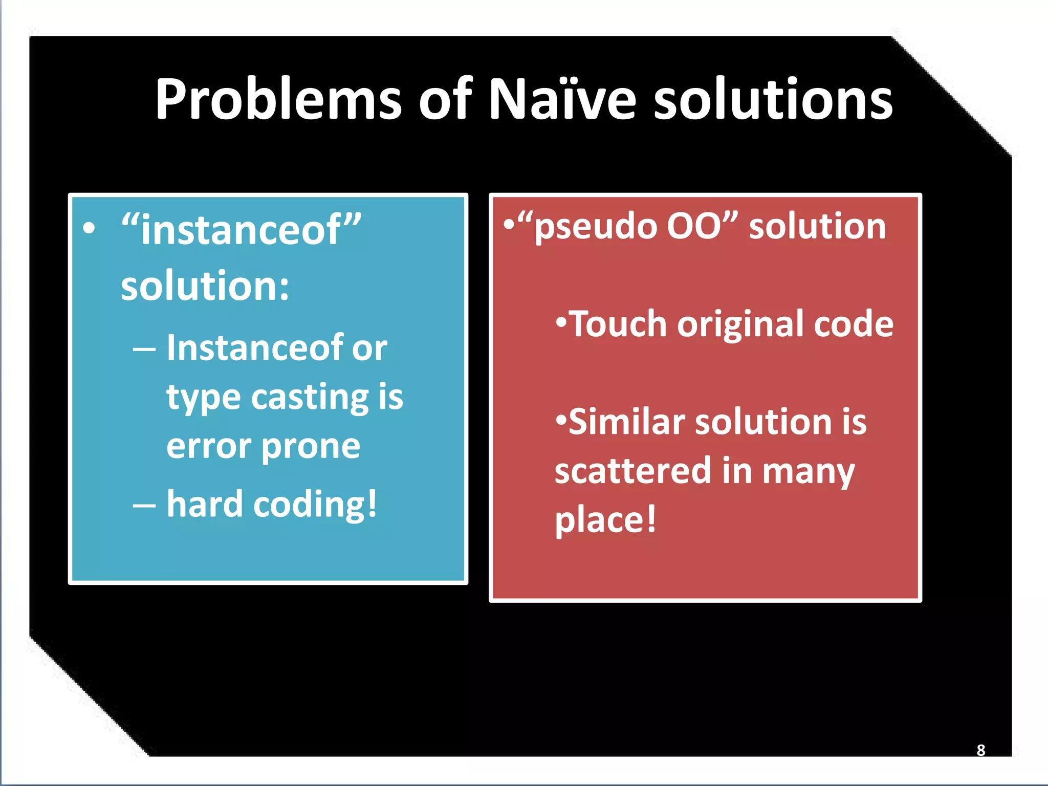 Problems of Naï solutions
                 ve
• “instanceof”        •“pseudo OO” solution
  solution:
                        •Touch original code
  – Instanceof or
    type casting is
                        •Similar solution is
    error prone
                        scattered in many
  – hard coding!        place!




                                               8
 