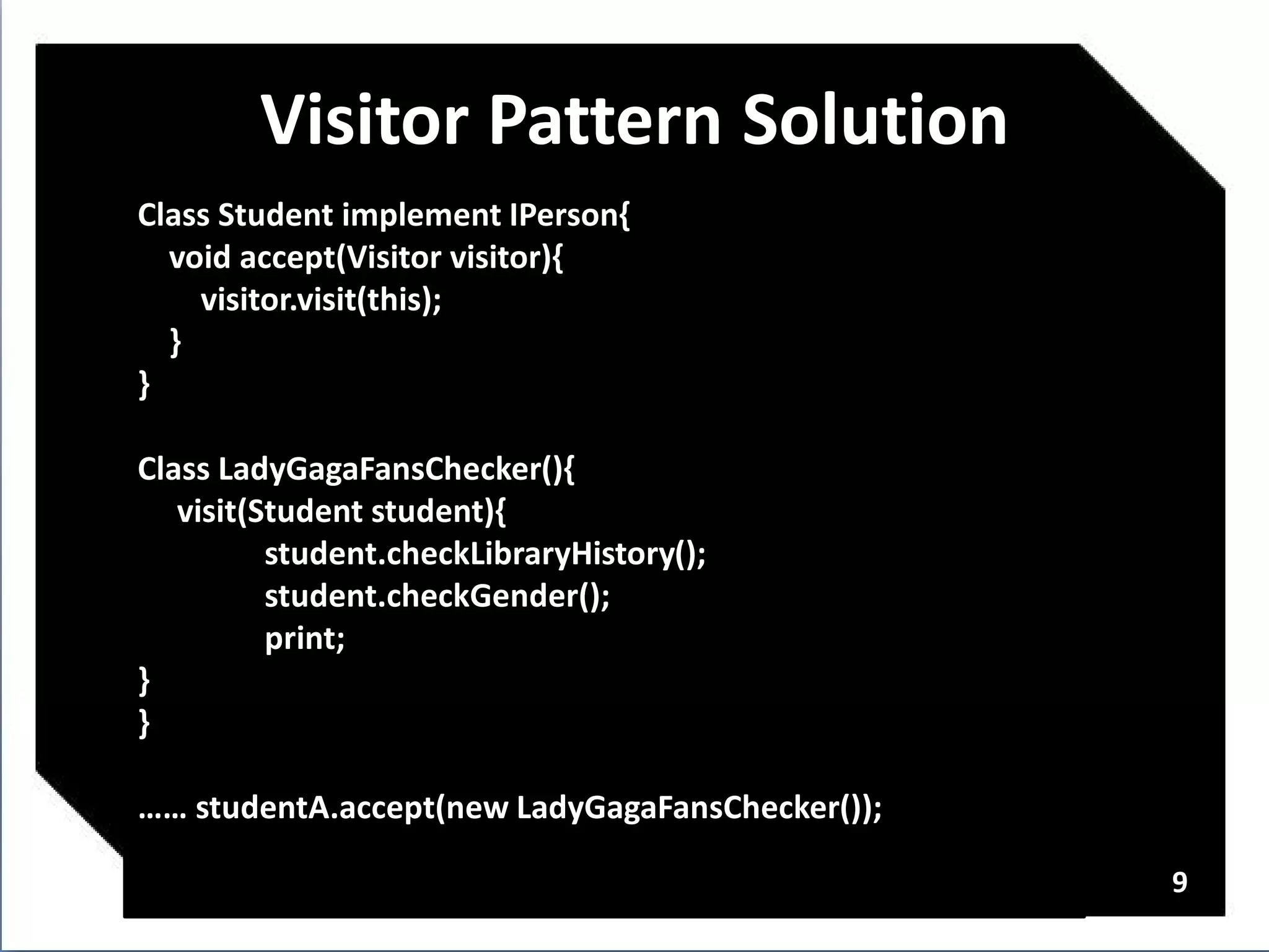 Visitor Pattern Solution
Class Student implement IPerson{
  void accept(Visitor visitor){
    visitor.visit(this);
  }
}

Class LadyGagaFansChecker(){
   visit(Student student){
          student.checkLibraryHistory();
          student.checkGender();
          print;
}
}

…… studentA.accept(new LadyGagaFansChecker());

                                                 9
 