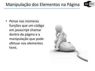 • Pense nas inúmeras
funções que um código
em javascript chamar
dentro da página e a
manipulação que pode
efetuar nos elementos
html.
Manipulação dos Elementos na Página
 