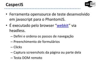 • Ferramenta opensource de teste desenvolvido
em javascript para o PhantomJS.
• É executado pelo browser “webkit” via
headless.
– Defini e ordena os passos de navegação
– Preenchimento de formulários
– Clicks
– Captura screenshots da página ou parte dela
– Testa DOM remoto
CasperJS
 