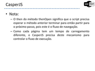 • Nota:
– O then do método thenOpen significa que o script precisa
esperar o método anterior terminar para então partir para
o próximo passo, pois este é o fluxo de navegação.
– Como cada página tem um tempo de carregamento
diferente, o CasperJS precisa deste mecanismo para
controlar o fluxo de execução.
CasperJS
 