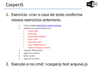 1. Exercício: criar o caso de teste conforme
nossos exercícios anteriores
2. Execute-o no cmd: >casperjs test arquivo.js
CasperJS
1. Entrar na pagina http://demo.redmine.org/login
2. cadastrar um usuário (Cadastre-se)
 Usuário:sbx0
 Senha:sbx0
 Confirmação:soft@123
 Nome: sbx0
 Sobrenome: sbx0
 Email: sbx0@sbx0.com
 Indioma: Portuguese (Brazil)
3. Visualizar “Minha Conta”
4. Logar com o usuário.
5. Excluir a conta
6. Logar com o usuário.
 