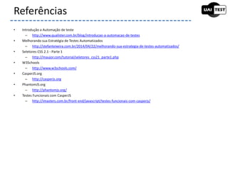 • Introdução a Automação de teste
– http://www.qualister.com.br/blog/introducao-a-automacao-de-testes
• Melhorando sua Estratégia de Testes Automatizados
– http://stefanteixeira.com.br/2014/04/22/melhorando-sua-estrategia-de-testes-automatizados/
• Seletores CSS 2.1 - Parte 1
– http://maujor.com/tutorial/seletores_css21_parte1.php
• W3Schools
– http://www.w3schools.com/
• CasperJS.org
– http://casperjs.org
• PhantomJS.org
– http://phantomjs.org/
• Testes Funcionais com CasperJS
– http://imasters.com.br/front-end/javascript/testes-funcionais-com-casperjs/
Referências
 