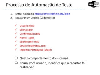 1. Entrar na pagina http://demo.redmine.org/login
2. cadastrar um usuário (Cadastre-se)
 Usuário:sbx0
 Senha:sbx0
 Confirmação:sbx0
 Nome: sbx0
 Sobrenome: sbx0
 Email: sbx0@sbx0.com
 Indioma: Portuguese (Brazil)
 Qual o comportamento do sistema?
 Como, você usuário, identifica que o cadastro foi
realizado?
Processo de Automação de Teste
 