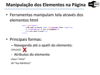 • Ferramentas manipulam tela através dos
elementos html
• Principais formas:
– Navegando até o xpath do elemento:
//div/p[2]
- Atributos do elemento
class=“intro”
id=“my-Adrdress”
Manipulação dos Elementos na Página
 