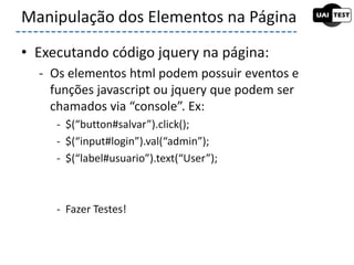 • Executando código jquery na página:
- Os elementos html podem possuir eventos e
funções javascript ou jquery que podem ser
chamados via “console”. Ex:
- $(“button#salvar”).click();
- $(“input#login”).val(“admin”);
- $(“label#usuario”).text(“User”);
- Fazer Testes!
Manipulação dos Elementos na Página
 