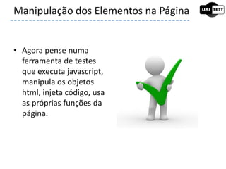 • Agora pense numa
ferramenta de testes
que executa javascript,
manipula os objetos
html, injeta código, usa
as próprias funções da
página.
Manipulação dos Elementos na Página
 