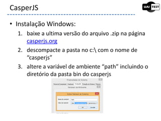 • Instalação Windows:
1. baixe a ultima versão do arquivo .zip na página
casperjs.org
2. descompacte a pasta no c: com o nome de
“casperjs”
3. altere a variável de ambiente “path” incluindo o
diretório da pasta bin do casperjs
CasperJS
 