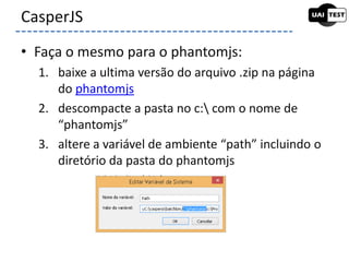 • Faça o mesmo para o phantomjs:
1. baixe a ultima versão do arquivo .zip na página
do phantomjs
2. descompacte a pasta no c: com o nome de
“phantomjs”
3. altere a variável de ambiente “path” incluindo o
diretório da pasta do phantomjs
CasperJS
 