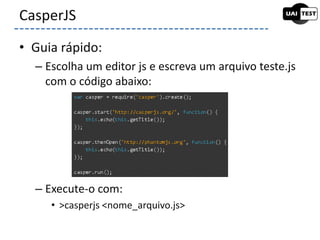 • Guia rápido:
– Escolha um editor js e escreva um arquivo teste.js
com o código abaixo:
– Execute-o com:
• >casperjs <nome_arquivo.js>
CasperJS
 