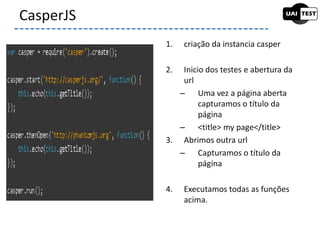 1. criação da instancia casper
2. Inicio dos testes e abertura da
url
– Uma vez a página aberta
capturamos o título da
página
– <title> my page</title>
3. Abrimos outra url
– Capturamos o título da
página
4. Executamos todas as funções
acima.
CasperJS
 