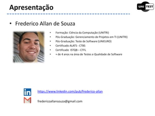 • Formação: Ciência da Computação (UNITRI)
• Pós-Graduação: Gerenciamento de Projetos em TI (UNITRI)
• Pós-Graduação: Teste de Software (UNIEURO)
• Certificado ALATS - CTBS
• Certificado ISTQB – CTFL
• + de 4 anos na área de Testes e Qualidade de Software
Apresentação
• Frederico Allan de Souza
https://www.linkedin.com/pub/frederico-allan
fredericoallansouza@gmail.com
 