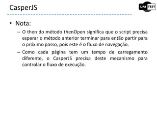 • Nota:
– O then do método thenOpen significa que o script precisa
esperar o método anterior terminar para então partir para
o próximo passo, pois este é o fluxo de navegação.
– Como cada página tem um tempo de carregamento
diferente, o CasperJS precisa deste mecanismo para
controlar o fluxo de execução.
CasperJS
 