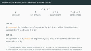 assumption based argumentation framework
⟨L, R, A, ⟩
L R A ⊆ L : A → L
language set of rules assumptions contrariness
Def. 45
An argument for the claim σ ∈ L supported by A ⊆ A (A ⊢ σ) is a deduction for σ
supported by A (and some R ⊆ R).*
Def. 46
An argument A1 ⊢ σ1 attacks an argument A2 ⊢ σ2 iff σ1 is the contrary of one of the
assumptions in A2.
*A (ﬁnite) tree with nodes labelled by sentences in L or by τ /∈ L, the root labelled by σ, leaves either τ
or sentences in A, non-leaves σ′ with, as children, the elements of the body of some rule in R with head σ′.
 