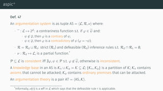 aspic+
Def. 47
An argumentation system is as tuple AS = ⟨L, R, ν⟩ where:
∙ : L → 2L
: a contrariness function s.t. if φ ∈ ψ and:
∙ ψ /∈ φ, then φ is a contrary of ψ;
∙ ψ ∈ φ, then φ is a contradictory of ψ (φ = –ψ);
∙ R = Rd ∪ Rs: strict (Rs) and defeasible (Rd) inference rules s.t. Rd ∩ Rs = ∅;
∙ ν : Rd → L, is a partial function.*
P ⊆ L is consistent iff ∄φ, ψ ∈ P s.t. φ ̸∈ ψ, otherwise is inconsistent.
A knowledge base in an AS is Kn ∪ Kp = K ⊆ L; {Kn, Kp} is a partition of K; Kn contains
axioms that cannot be attacked; Kp contains ordinary premises that can be attacked.
An argumentation theory is a pair AT = ⟨AS, K⟩.
*Informally, ν(r) is a wff in L which says that the defeasible rule r is applicable.
 
