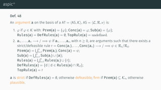 aspic+
Def. 48
An argument a on the basis of a AT = ⟨AS, K⟩, AS = ⟨L, R, ν⟩ is:
1. φ if φ ∈ K with: Prem(a) = {φ}; Conc(a) = φ; Sub(a) = {φ};
Rules(a) = DefRules(a) = ∅; TopRule(a) = undefined.
2. a1, . . . , an −→ / =⇒ ψ if a1, . . . , an, with n ≥ 0, are arguments such that there exists a
strict/defeasible rule r = Conc(a1), . . . , Conc(an) −→ / =⇒ ψ ∈ Rs/Rd.
Prem(a) =
∪n
i=1 Prem(ai); Conc(a) = ψ;
Sub(a) =
∪n
i=1 Sub(ai) ∪ {a};
Rules(a) =
∪n
i=1 Rules(ai) ∪ {r};
DefRules(a) = {d | d ∈ Rules(a) ∩ Rd};
TopRule(a) = r
a is strict if DefRules(a) = ∅, otherwise defeasible; ﬁrm if Prem(a) ⊆ Kn, otherwise
plausible.
 