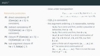 aspic+
Rationality postulates
P1: direct consistency iff
{Conc(a) | a ∈ S} is
consistent;
P2: indirect consistency iff
Cl({Conc(a) | a ∈ S}) is
consistent;
P3: closure iff {Conc(a) | a ∈ S} =
Cl({Conc(a) | a ∈ S});
P4: sub-argument closure iff
∀a ∈ S, Sub(a) ⊆ S.
∙ close under transposition
If φ1, . . . , φn −→ ψ ∈ Rs, then ∀i = 1 . . . n,
φ1, . . . , φi−1, ¬ψ, φi+1, . . . , φn =⇒ ¬φi ∈ Rs.
∙ Cl(Kn) is consistent;
∙ the argument ordering ⪯ is reasonable, namely:
∙ ∀a, b, if a is strict and ﬁrm, and b is plausible or
defeasible, then a b;
∙ ∀a, b, if b is strict and ﬁrm, then b a;
∙ ∀a, a′
, b such that a′
is a strict continuation of
{a}, if a b then a′
b, and if b a, then
b a′
;
∙ given a ﬁnite set of arguments {a1, . . . , an}, let
a+i
be some strict continuation of
{a1, . . . , ai−1, ai+1, . . . , an}. Then it is not the case
that ∀i, a+i
ai.
 