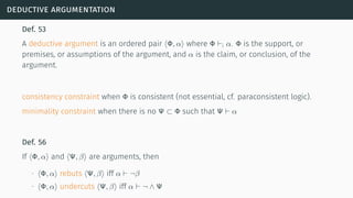 deductive argumentation
Def. 53
A deductive argument is an ordered pair ⟨Φ, α⟩ where Φ ⊢i α. Φ is the support, or
premises, or assumptions of the argument, and α is the claim, or conclusion, of the
argument.
consistency constraint when Φ is consistent (not essential, cf. paraconsistent logic).
minimality constraint when there is no Ψ ⊂ Φ such that Ψ ⊢ α
Def. 56
If ⟨Φ, α⟩ and ⟨Ψ, β⟩ are arguments, then
∙ ⟨Φ, α⟩ rebuts ⟨Ψ, β⟩ iff α ⊢ ¬β
∙ ⟨Φ, α⟩ undercuts ⟨Ψ, β⟩ iff α ⊢ ¬ ∧ Ψ
 