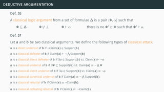 deductive argumentation
Def. 55
A classical logic argument from a set of formulae ∆ is a pair ⟨Φ, α⟩ such that
Φ ⊆ ∆ Φ ̸⊢ ⊥ Φ ⊢ α there is no Φ′
⊂ Φ such that Φ′
⊢ α.
Def. 57
Let a and b be two classical arguments. We deﬁne the following types of classical attack.
a is a direct undercut of b if ¬Claim(a) ∈ Support(b)
a is a classical defeater of b if Claim(a) ⊢ ¬
∧
Support(b)
a is a classical direct defeater of b if ∃ϕ ∈ Support(b) s.t. Claim(a) ⊢ ¬ϕ
a is a classical undercut of b if ∃Ψ ⊆ Support(b) s.t. Claim(a) ≡ ¬
∧
Ψ
a is a classical direct undercut of b if ∃ϕ ∈ Support(b) s.t. Claim(a) ≡ ¬ϕ
a is a classical canonical undercut of b if Claim(a) ≡ ¬
∧
Support(b).
a is a classical rebuttal of b if Claim(a) ≡ ¬Claim(b).
a is a classical defeating rebuttal of b if Claim(a) ⊢ ¬Claim(b).
 