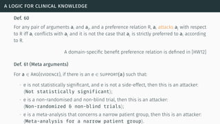 a logic for clinical knowledge
Def. 60
For any pair of arguments ai and aj, and a preference relation R, ai attacks aj with respect
to R iff ai conﬂicts with aj and it is not the case that aj is strictly preferred to ai according
to R.
A domain-speciﬁc beneﬁt preference relation is deﬁned in [HW12]
Def. 61 (Meta arguments)
For a ∈ Arg(evidence), if there is an e ∈ support(a) such that:
∙ e is not statistically signiﬁcant, and e is not a side-effect, then this is an attacker:
⟨Not statistically significant⟩;
∙ e is a non-randomised and non-blind trial, then this is an attacker:
⟨Non-randomized & non-blind trials⟩;
∙ e is a meta-analysis that concerns a narrow patient group, then this is an attacker:
⟨Meta-analysis for a narrow patient group⟩.
 