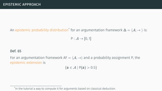epistemic approach
An epistemic probability distribution*
for an argumentation framework ∆ = ⟨A, → ⟩ is:
P : A → [0, 1]
Def. 65
For an argumentation framework AF = ⟨A, →⟩ and a probability assignment P, the
epistemic extension is
{a ∈ A | P(a) > 0.5}
*In the tutorial a way to compute it for arguments based on classical deduction.
 