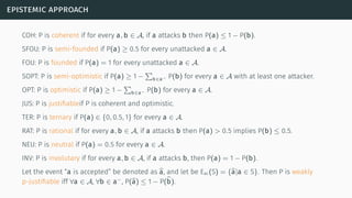 epistemic approach
COH: P is coherent if for every a, b ∈ A, if a attacks b then P(a) ≤ 1 − P(b).
SFOU: P is semi-founded if P(a) ≥ 0.5 for every unattacked a ∈ A.
FOU: P is founded if P(a) = 1 for every unattacked a ∈ A.
SOPT: P is semi-optimistic if P(a) ≥ 1 −
∑
b∈a− P(b) for every a ∈ A with at least one attacker.
OPT: P is optimistic if P(a) ≥ 1 −
∑
b∈a− P(b) for every a ∈ A.
JUS: P is justiﬁableif P is coherent and optimistic.
TER: P is ternary if P(a) ∈ {0, 0.5, 1} for every a ∈ A.
RAT: P is rational if for every a, b ∈ A, if a attacks b then P(a) > 0.5 implies P(b) ≤ 0.5.
NEU: P is neutral if P(a) = 0.5 for every a ∈ A.
INV: P is involutary if for every a, b ∈ A, if a attacks b, then P(a) = 1 − P(b).
Let the event “a is accepted” be denoted as a, and let be Eac(S) = {a|a ∈ S}. Then P is weakly
p-justiﬁable iff ∀a ∈ A, ∀b ∈ a−
, P(a) ≤ 1 − P(b).
 