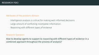 research foci
Attributes of the problem domain
∙ Intelligence analysis is critical for making well-informed decisions
∙ Large amount of conﬂicting incomplete information
∙ Reasoning with different types of evidence
Research Question
How to develop agents to support to reasoning with different types of evidence in a
combined approach throughout the process of analysis?
 