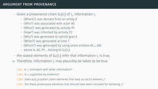 argument from provenance
- Given a provenance chain GP(ij) of ij, information ij:
- (Where?) was derived from an entity A
- (Who?) was associated with actor AG
- (What?) was generated by activity P1
- (How?) was informed by activity P2
- (Why?) was generated to satisfy goal X
- (When?) was generated at time T
- (Which?) was generated by using some entities A1,…, AN
- where A, AG, P1, …belong to GP(ij)
- the stated elements of GP(ij) infer that information ij is true,
⇒ Therefore, information ij may plausibly be taken to be true.
CQA1: Is ij consistent with other information?
CQA2: Is ij supported by evidence?
CQA3: Does GP(ij) contain other elements that lead us not to believe ij?
CQA4: Are there provenance elements that should have been included for believing ij?
 