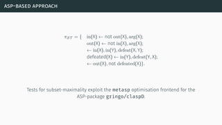asp-based approach
πST = { in(X) ← not out(X), arg(X);
out(X) ← not in(X), arg(X);
← in(X), in(Y), defeat(X, Y);
defeated(X) ← in(Y), defeat(Y, X);
← out(X), not defeated(X)}.
Tests for subset-maximality exploit the metasp optimisation frontend for the
ASP-package gringo/claspD.
 