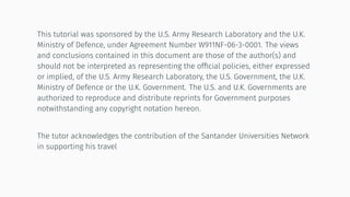This tutorial was sponsored by the U.S. Army Research Laboratory and the U.K.
Ministry of Defence, under Agreement Number W911NF-06-3-0001. The views
and conclusions contained in this document are those of the author(s) and
should not be interpreted as representing the ofﬁcial policies, either expressed
or implied, of the U.S. Army Research Laboratory, the U.S. Government, the U.K.
Ministry of Defence or the U.K. Government. The U.S. and U.K. Governments are
authorized to reproduce and distribute reprints for Government purposes
notwithstanding any copyright notation hereon.
The tutor acknowledges the contribution of the Santander Universities Network
in supporting his travel
 