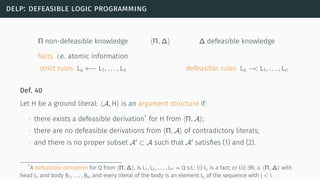 delp: defeasible logic programming
Π non-defeasible knowledge ⟨Π, ∆⟩ ∆ defeasible knowledge
facts i.e. atomic information
strict rules Lo ←− L1, . . . , Ln defeasible rules Lo −< L1, . . . , Ln
Def. 40
Let H be a ground literal: ⟨A, H⟩ is an argument structure if:
∙ there exists a defeasible derivation*
for H from ⟨Π, A⟩;
∙ there are no defeasible derivations from ⟨Π, A⟩ of contradictory literals;
∙ and there is no proper subset A′
⊂ A such that A′
satisﬁes (1) and (2).
*A defeasible derivation for Q from ⟨Π, ∆⟩, is L1, L2, . . . , Ln = Q s.t.: (i) Li is a fact; or (ii) ∃Ri ∈ ⟨Π, ∆⟩ with
head Li and body B1, . . . , Bk, and every literal of the body is an element Lj of the sequence with j < i.
 