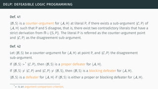 delp: defeasible logic programming
Def. 41
⟨B, S⟩ is a counter-argument for ⟨A, H⟩ at literal P, if there exists a sub-argument ⟨C, P⟩ of
⟨A, H⟩ such that P and S disagree, that is, there exist two contradictory literals that have a
strict derivation from Π ∪ {S, P}. The literal P is referred as the counter-argument point
and ⟨C, P⟩ as the disagreement sub-argument.
Def. 42
Let ⟨B, S⟩ be a counter-argument for ⟨A, H⟩ at point P, and ⟨C, P⟩ the disagreement
sub-argument.
If ⟨B, S⟩ ≻*
⟨C, P⟩, then ⟨B, S⟩ is a proper defeater for ⟨A, H⟩.
If ⟨B, S⟩ ⊁ ⟨C, P⟩ and ⟨C, P⟩ ⊁ ⟨B, S⟩, then ⟨B, S⟩ is a blocking defeater for ⟨A, H⟩.
⟨B, S⟩ is a defeater for ⟨A, H⟩ if ⟨B, S⟩ is either a proper or blocking defeater for ⟨A, H⟩.
*≻ is an argument comparison criterion.
 