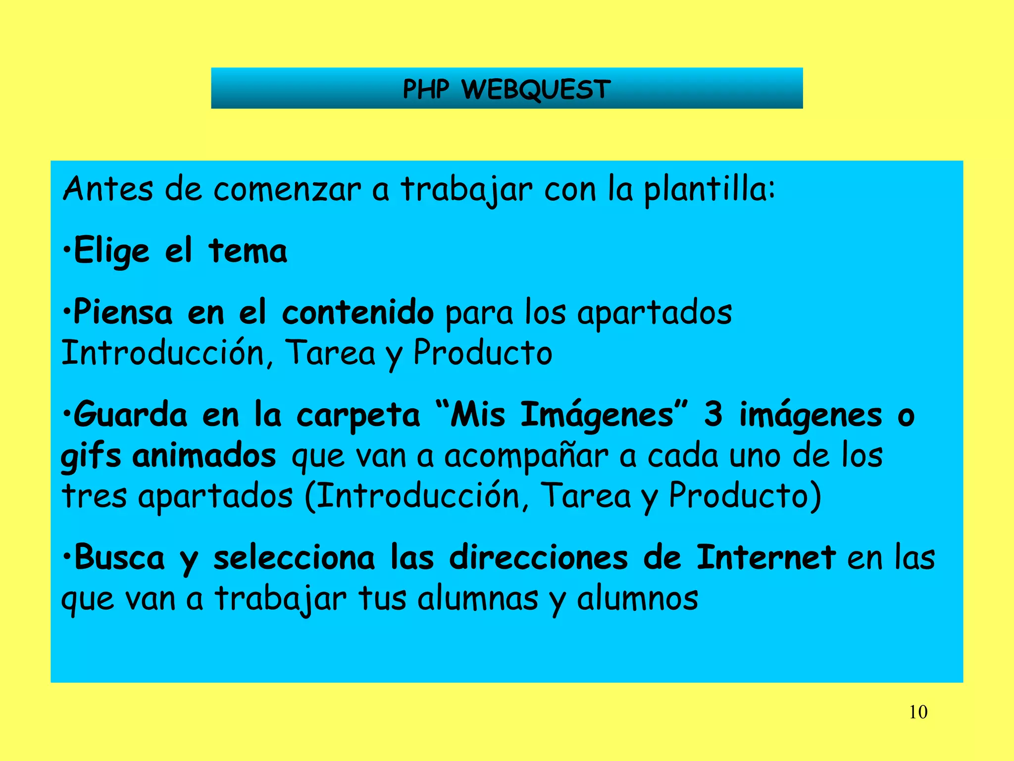 PHP WEBQUEST Antes de comenzar a trabajar con la plantilla: Elige el tema Piensa en el contenido  para los apartados Introducción, Tarea y Producto Guarda en la carpeta “Mis Imágenes” 3 imágenes o gifs   animados  que van a acompañar a cada uno de los tres apartados (Introducción, Tarea y Producto) Busca y selecciona las direcciones de Internet  en las que van a trabajar tus alumnas y alumnos 