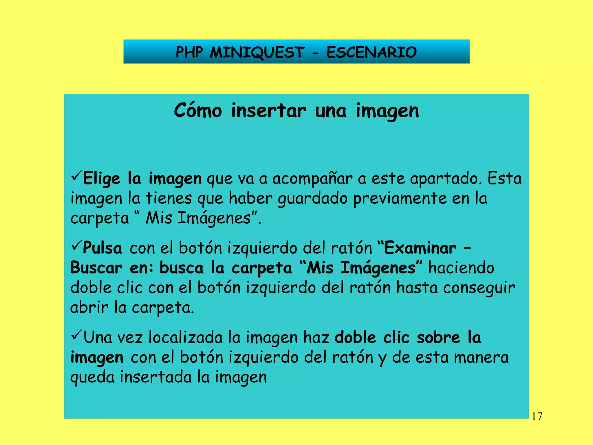 PHP MINIQUEST - ESCENARIO Cómo insertar una imagen Elige la imagen  que va a acompañar a este apartado. Esta imagen la tienes que haber guardado previamente en la carpeta “ Mis Imágenes”. Pulsa  con el botón izquierdo del ratón  “Examinar –   Buscar en:   busca la carpeta “Mis Imágenes”  haciendo doble clic con el botón izquierdo del ratón hasta conseguir abrir la carpeta. Una vez localizada la imagen haz  doble clic sobre la   imagen  con el botón izquierdo del ratón y de esta manera queda insertada la imagen 