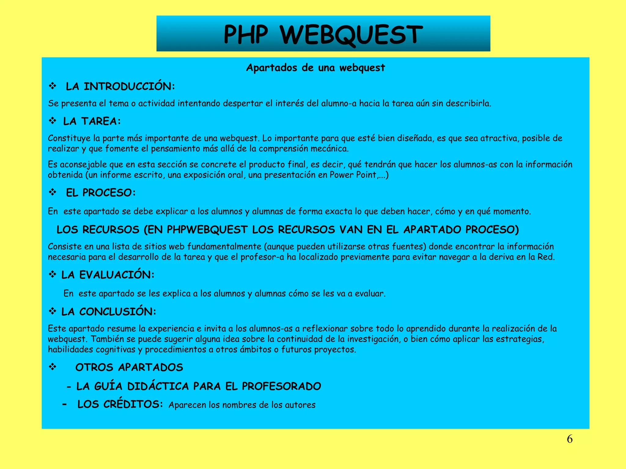 PHP WEBQUEST Apartados de una webquest LA INTRODUCCIÓN: Se presenta el tema o actividad intentando despertar el interés del alumno-a hacia la tarea aún sin describirla.    LA TAREA: Constituye la parte más importante de una webquest. Lo importante para que esté bien diseñada, es que sea atractiva, posible de realizar y que fomente el pensamiento más allá de la comprensión mecánica. Es aconsejable que en esta sección se concrete el producto final, es decir, qué tendrán que hacer los alumnos-as con la información obtenida (un informe escrito, una exposición oral, una presentación en Power Point,...) EL PROCESO: En   este apartado se debe explicar a los alumnos y alumnas de forma exacta lo que deben hacer, cómo y en qué momento. LOS RECURSOS (EN PHPWEBQUEST LOS RECURSOS VAN EN EL APARTADO PROCESO) Consiste en una lista de sitios web fundamentalmente (aunque pueden utilizarse otras fuentes) donde encontrar la información necesaria para el desarrollo de la tarea y que el profesor-a ha localizado previamente para evitar navegar a la deriva en la Red. LA EVALUACIÓN: En  este apartado se les explica a los alumnos y alumnas cómo se les va a evaluar. LA CONCLUSIÓN: Este apartado resume la experiencia e invita a los alumnos-as a reflexionar sobre todo lo aprendido durante la realización de la webquest. También se puede sugerir alguna idea sobre la continuidad de la investigación, o bien cómo aplicar las estrategias, habilidades cognitivas y procedimientos a otros ámbitos o futuros proyectos. OTROS APARTADOS - LA GUÍA DIDÁCTICA PARA EL PROFESORADO -  LOS CRÉDITOS:  Aparecen los nombres de los autores   