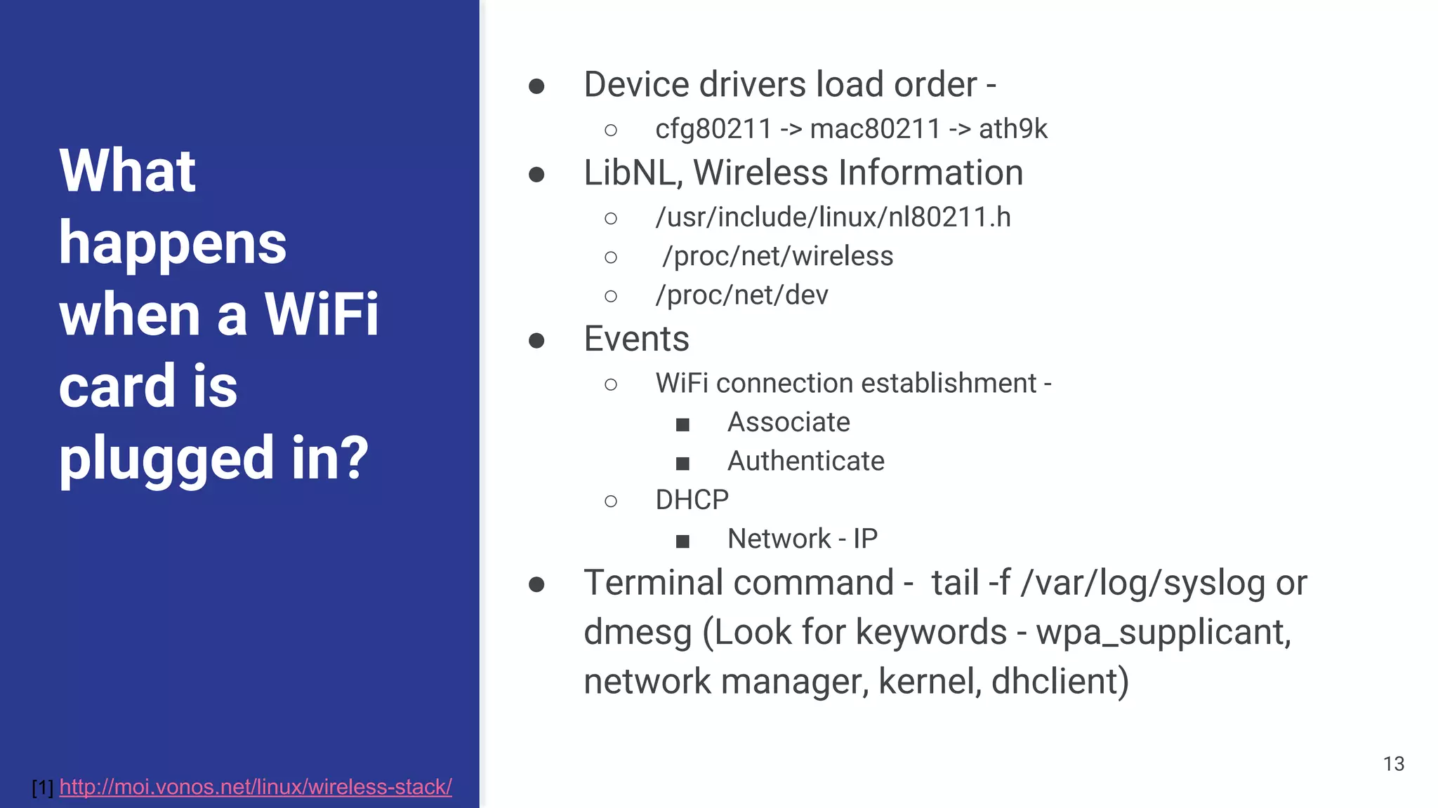 What
happens
when a WiFi
card is
plugged in?
● Device drivers load order -
○ cfg80211 -> mac80211 -> ath9k
● LibNL, Wireless Information
○ /usr/include/linux/nl80211.h
○ /proc/net/wireless
○ /proc/net/dev
● Events
○ WiFi connection establishment -
■ Associate
■ Authenticate
○ DHCP
■ Network - IP
● Terminal command - tail -f /var/log/syslog or
dmesg (Look for keywords - wpa_supplicant,
network manager, kernel, dhclient)
[1] http://moi.vonos.net/linux/wireless-stack/
13
 